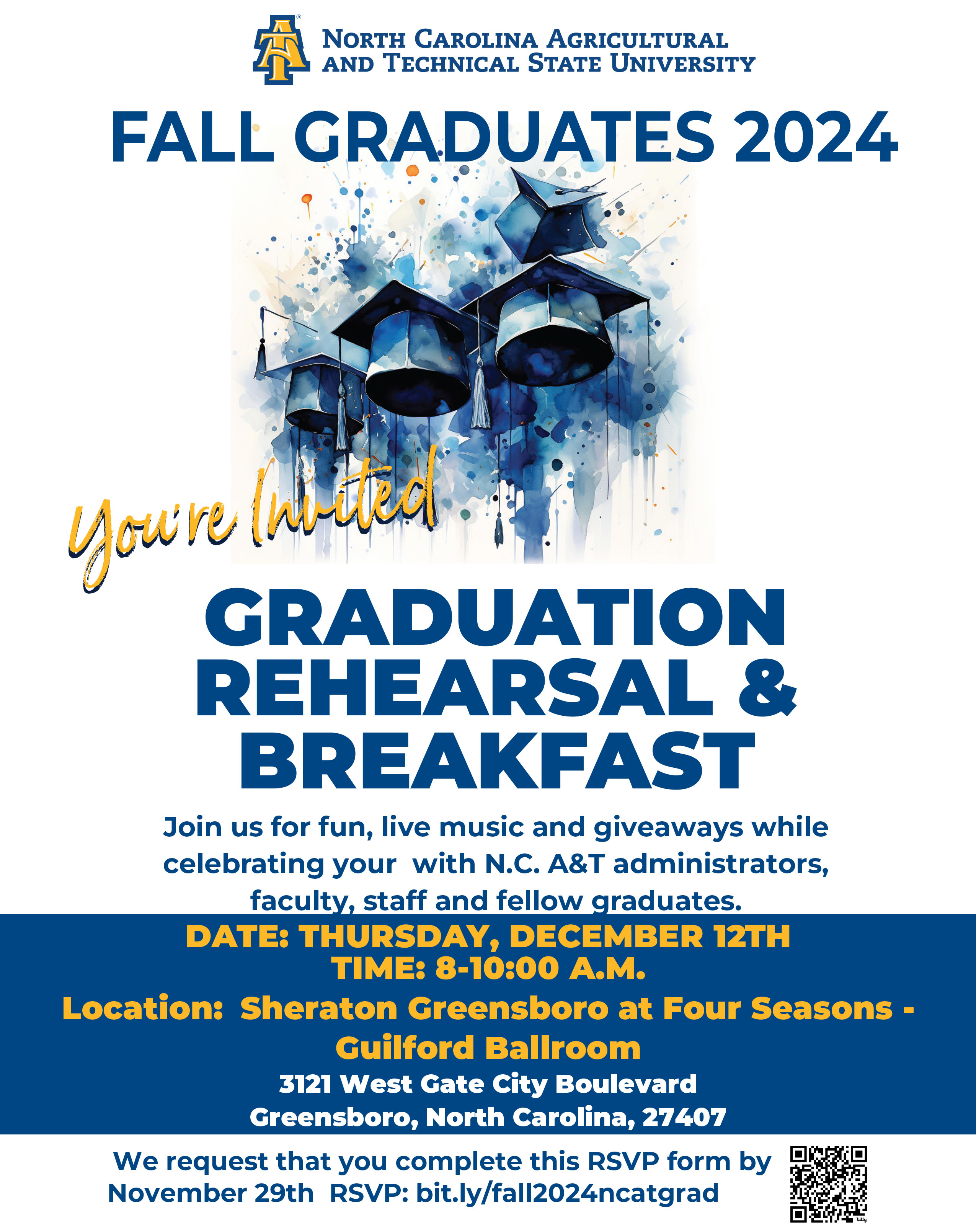 FALL GRADUATES 2024  You're Invited  GRADUATION REHEARSAL & BREAKFAST  Join us for fun, live music and giveaways while celebrating your with N.C. A&T administrators, faculty, staff and fellow graduates    DATE: THURSDAY, DECEMBER 12TH TIME: 8-10:00 A.M. Location: Sheraton Greensboro at Four Seasons - Guilford Ballroom 3121 West Gate City Boulevard Greensboro, North Carolina, 27407 We request that you complete this RSVP form by November 29th RSVP: bit.ly/fall2024ncatgrad