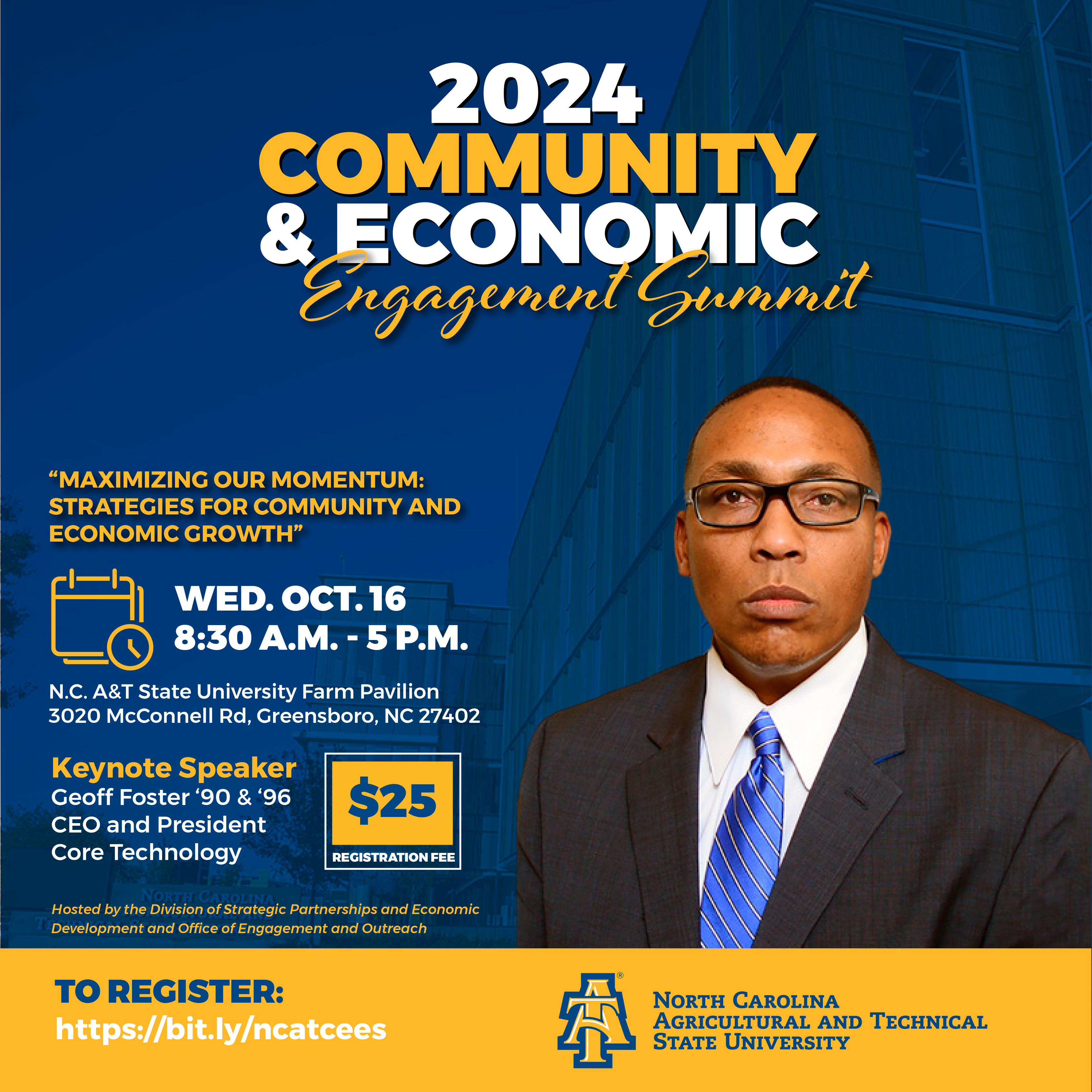 N.C. A&T 2024 Community & Economic Engagement Summit. Theme: Maximizing Our Momentum: Strategies for Community and Economic Growth. Wednesday, October 16, 2024. Time: 8:30 a.m. to 5 p.m. Location: N.C. A&T State University Farm Pavilion, 3020 McConnell Road, Greensboro NC 27401. Keynote Speaker: Geoff Foster, '90 and '96, CEO and President Core Technology. Picture of Geoff Foster. Hosted by the Division of Strategic Partnerships and Economic Development and the Office of Engagement and Outreach. To register, https://bit.ly/ncatcees. Logo of North Carolina Agricultural and Technical State University.